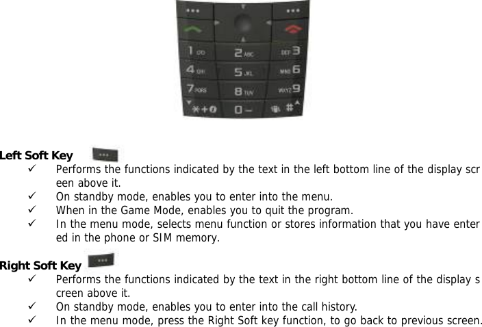              Left Soft Key 9 Performs the functions indicated by the text in the left bottom line of the display screen above it. 9 On standby mode, enables you to enter into the menu. 9 When in the Game Mode, enables you to quit the program. 9 In the menu mode, selects menu function or stores information that you have entered in the phone or SIM memory.  Right Soft Key 9 Performs the functions indicated by the text in the right bottom line of the display screen above it. 9 On standby mode, enables you to enter into the call history. 9 In the menu mode, press the Right Soft key function, to go back to previous screen. 