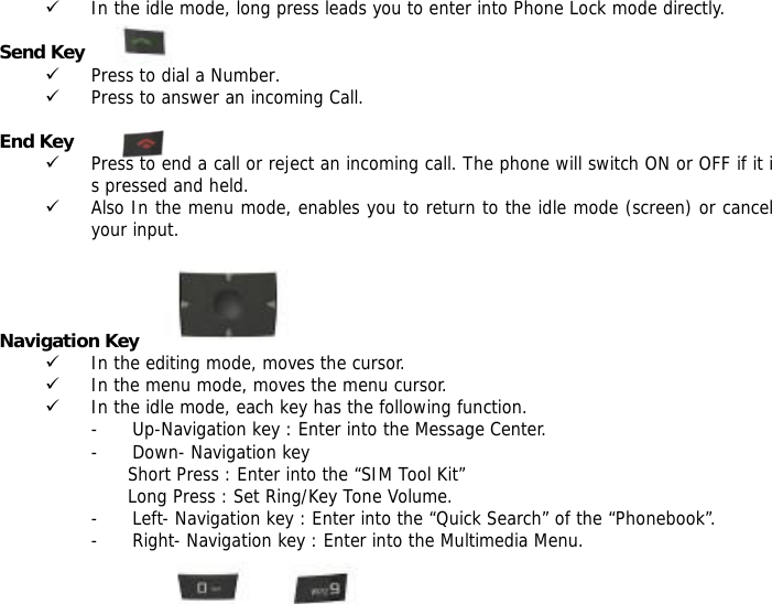9 In the idle mode, long press leads you to enter into Phone Lock mode directly.  Send Key 9 Press to dial a Number. 9 Press to answer an incoming Call.  End Key  9 Press to end a call or reject an incoming call. The phone will switch ON or OFF if it is pressed and held. 9 Also In the menu mode, enables you to return to the idle mode (screen) or cancel your input.     Navigation Key 9 In the editing mode, moves the cursor. 9 In the menu mode, moves the menu cursor. 9 In the idle mode, each key has the following function. - Up-Navigation key : Enter into the Message Center.  - Down- Navigation key  Short Press : Enter into the &ldquo;SIM Tool Kit&rdquo; Long Press : Set Ring/Key Tone Volume. - Left- Navigation key : Enter into the &ldquo;Quick Search&rdquo; of the &ldquo;Phonebook&rdquo;. - Right- Navigation key : Enter into the Multimedia Menu.  