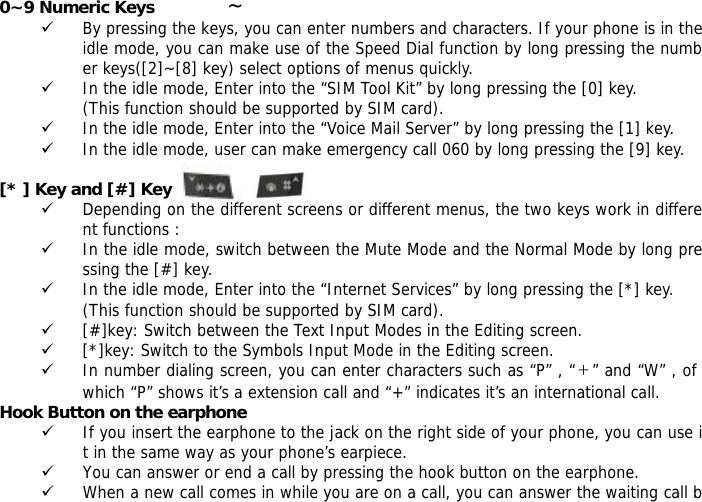 0~9 Numeric Keys              ~ 9 By pressing the keys, you can enter numbers and characters. If your phone is in the idle mode, you can make use of the Speed Dial function by long pressing the number keys([2]~[8] key) select options of menus quickly. 9 In the idle mode, Enter into the &ldquo;SIM Tool Kit&rdquo; by long pressing the [0] key.  (This function should be supported by SIM card). 9 In the idle mode, Enter into the &ldquo;Voice Mail Server&rdquo; by long pressing the [1] key.  9 In the idle mode, user can make emergency call 060 by long pressing the [9] key.   [* ] Key and [#] Key  9 Depending on the different screens or different menus, the two keys work in different functions : 9 In the idle mode, switch between the Mute Mode and the Normal Mode by long pressing the [#] key. 9 In the idle mode, Enter into the &ldquo;Internet Services&rdquo; by long pressing the [*] key.  (This function should be supported by SIM card). 9 [#]key: Switch between the Text Input Modes in the Editing screen. 9 [*]key: Switch to the Symbols Input Mode in the Editing screen. 9 In number dialing screen, you can enter characters such as &ldquo;P&rdquo; , &ldquo;＋&rdquo; and &ldquo;W&rdquo; , of which &ldquo;P&rdquo; shows it&rsquo;s a extension call and &ldquo;+&rdquo; indicates it&rsquo;s an international call. Hook Button on the earphone 9 If you insert the earphone to the jack on the right side of your phone, you can use it in the same way as your phone&rsquo;s earpiece. 9 You can answer or end a call by pressing the hook button on the earphone. 9 When a new call comes in while you are on a call, you can answer the waiting call b