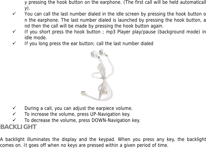 y pressing the hook button on the earphone. (The first call will be held automatically). 9 You can call the last number dialed in the idle screen by pressing the hook button on the earphone. The last number dialed is launched by pressing the hook button, and then the call will be made by pressing the hook button again.  9 If you short press the hook button ; mp3 Player play/pause (background mode) in idle mode.  9 If you long press the ear button; call the last number dialed           9 During a call, you can adjust the earpiece volume. 9 To increase the volume, press UP-Navigation key. 9 To decrease the volume, press DOWN-Navigation key. BACKLIGHT  A backlight illuminates the display and the keypad. When you press any key, the backlight comes on. It goes off when no keys are pressed within a given period of time. 