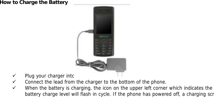           How to Charge the Battery            9 Plug your charger into the main socket first. 9 Connect the lead from the charger to the bottom of the phone. 9 When the battery is charging, the icon on the upper left corner which indicates the battery charge level will flash in cycle. If the phone has powered off, a charging scr