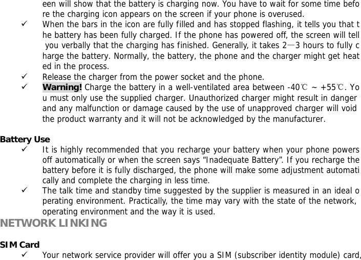 een will show that the battery is charging now. You have to wait for some time before the charging icon appears on the screen if your phone is overused. 9 When the bars in the icon are fully filled and has stopped flashing, it tells you that the battery has been fully charged. If the phone has powered off, the screen will tell you verbally that the charging has finished. Generally, it takes 2&mdash;3 hours to fully charge the battery. Normally, the battery, the phone and the charger might get heated in the process.  9 Release the charger from the power socket and the phone. 9 Warning! Charge the battery in a well-ventilated area between -40℃ ~ +55℃. You must only use the supplied charger. Unauthorized charger might result in danger and any malfunction or damage caused by the use of unapproved charger will void the product warranty and it will not be acknowledged by the manufacturer.   Battery Use 9 It is highly recommended that you recharge your battery when your phone powers off automatically or when the screen says &ldquo;Inadequate Battery&rdquo;. If you recharge the battery before it is fully discharged, the phone will make some adjustment automatically and complete the charging in less time.  9 The talk time and standby time suggested by the supplier is measured in an ideal operating environment. Practically, the time may vary with the state of the network, operating environment and the way it is used. NETWORK LINKING  SIM Card 9 Your network service provider will offer you a SIM (subscriber identity module) card, 