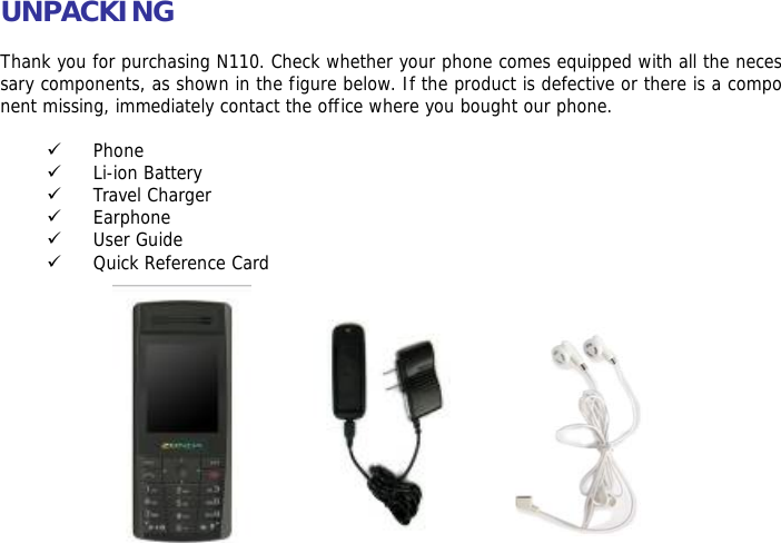 UNPACKING  Thank you for purchasing N110. Check whether your phone comes equipped with all the necessary components, as shown in the figure below. If the product is defective or there is a component missing, immediately contact the office where you bought our phone.  9 Phone 9 Li-ion Battery 9 Travel Charger 9 Earphone 9 User Guide 9 Quick Reference Card              