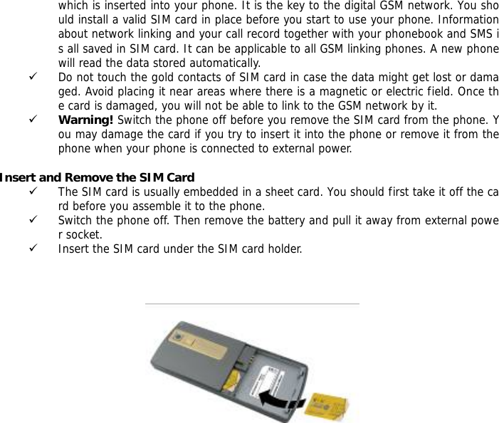 which is inserted into your phone. It is the key to the digital GSM network. You should install a valid SIM card in place before you start to use your phone. Information about network linking and your call record together with your phonebook and SMS is all saved in SIM card. It can be applicable to all GSM linking phones. A new phone will read the data stored automatically.  9 Do not touch the gold contacts of SIM card in case the data might get lost or damaged. Avoid placing it near areas where there is a magnetic or electric field. Once the card is damaged, you will not be able to link to the GSM network by it.  9 Warning! Switch the phone off before you remove the SIM card from the phone. You may damage the card if you try to insert it into the phone or remove it from the phone when your phone is connected to external power.   Insert and Remove the SIM Card 9 The SIM card is usually embedded in a sheet card. You should first take it off the card before you assemble it to the phone. 9 Switch the phone off. Then remove the battery and pull it away from external power socket. 9 Insert the SIM card under the SIM card holder.         