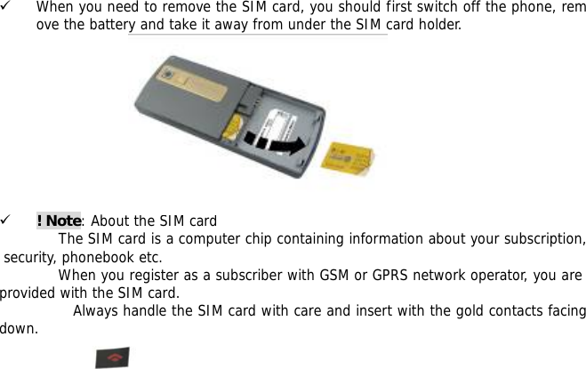       9 When you need to remove the SIM card, you should first switch off the phone, remove the battery and take it away from under the SIM card holder.           9 ! Note: About the SIM card The SIM card is a computer chip containing information about your subscription, security, phonebook etc. When you register as a subscriber with GSM or GPRS network operator, you are provided with the SIM card. Always handle the SIM card with care and insert with the gold contacts facing down.  