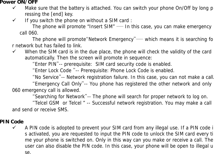 Power ON/OFF   9 Make sure that the battery is attached. You can switch your phone On/Off by long pressing the [end] key. 9 If you switch the phone on without a SIM card : The phone will promote &ldquo;Insert SIM&rdquo; ―― In this case, you can make emergency call 060. The phone will promote&ldquo;Network Emergency&rdquo;―― which means it is searching for network but has failed to link. 9 When the SIM card is in the due place, the phone will check the validity of the card automatically. Then the screen will promote in sequence: &ldquo;Enter PIN&rdquo;-- prerequisite:  SIM card security code is enabled.  &ldquo;Enter Lock Code &rdquo;-- Prerequisite: Phone Lock Code is enabled. &ldquo;No Service&rdquo;-- Network registration failure. In this case, you can not make a call. &ldquo;Emergency Call Only&rdquo;-- You phone has registered the other network and only 060 emergency call is allowed.  &ldquo;Searching for Network&rdquo;-- The phone will search for proper network to log on. &ldquo;Telcel GSM  or Telcel &rdquo; -- Successful network registration. You may make a call and send or receive SMS.  PIN Code 9 A PIN code is adopted to prevent your SIM card from any illegal use. If a PIN code is activated, you are requested to input the PIN code to unlock the SIM card every time your phone is switched on. Only in this way can you make or receive a call. The user can also disable the PIN code. In this case, your phone will be open to illegal use. 