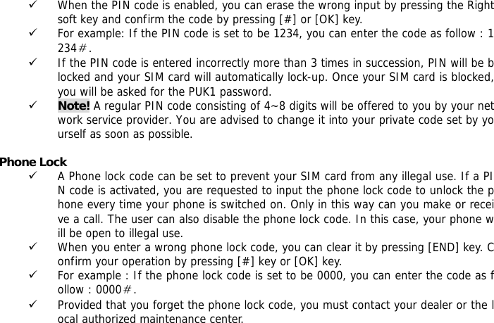 9 When the PIN code is enabled, you can erase the wrong input by pressing the Right soft key and confirm the code by pressing [#] or [OK] key.  9 For example: If the PIN code is set to be 1234, you can enter the code as follow : 1234＃. 9 If the PIN code is entered incorrectly more than 3 times in succession, PIN will be blocked and your SIM card will automatically lock-up. Once your SIM card is blocked, you will be asked for the PUK1 password. 9 Note! A regular PIN code consisting of 4~8 digits will be offered to you by your network service provider. You are advised to change it into your private code set by yourself as soon as possible.  Phone Lock 9 A Phone lock code can be set to prevent your SIM card from any illegal use. If a PIN code is activated, you are requested to input the phone lock code to unlock the phone every time your phone is switched on. Only in this way can you make or receive a call. The user can also disable the phone lock code. In this case, your phone will be open to illegal use.  9 When you enter a wrong phone lock code, you can clear it by pressing [END] key. Confirm your operation by pressing [#] key or [OK] key. 9 For example : If the phone lock code is set to be 0000, you can enter the code as follow : 0000＃. 9 Provided that you forget the phone lock code, you must contact your dealer or the local authorized maintenance center.    