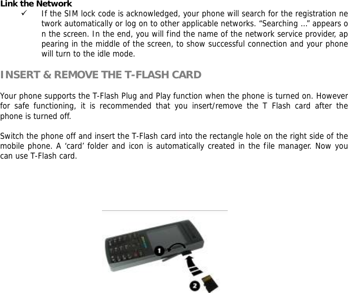 Link the Network 9 If the SIM lock code is acknowledged, your phone will search for the registration network automatically or log on to other applicable networks. &ldquo;Searching &hellip;&rdquo; appears on the screen. In the end, you will find the name of the network service provider, appearing in the middle of the screen, to show successful connection and your phone will turn to the idle mode.  INSERT &amp; REMOVE THE T-FLASH CARD  Your phone supports the T-Flash Plug and Play function when the phone is turned on. However for safe functioning, it is recommended that you insert/remove the T Flash card after the phone is turned off.   Switch the phone off and insert the T-Flash card into the rectangle hole on the right side of the mobile phone. A &lsquo;card&rsquo; folder and icon is automatically created in the file manager. Now you can use T-Flash card.          