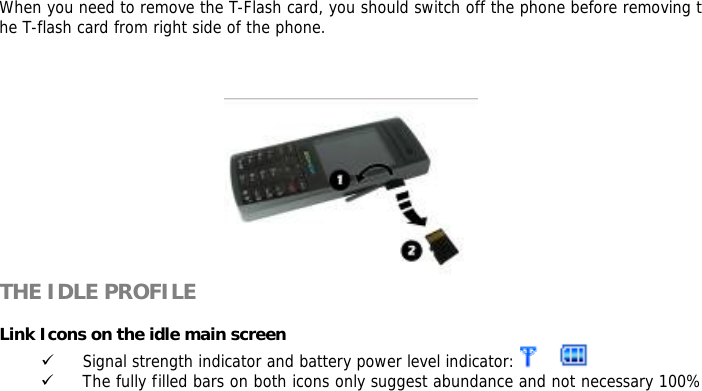       When you need to remove the T-Flash card, you should switch off the phone before removing the T-flash card from right side of the phone.              THE IDLE PROFILE  Link Icons on the idle main screen 9 Signal strength indicator and battery power level indicator:    9 The fully filled bars on both icons only suggest abundance and not necessary 100%