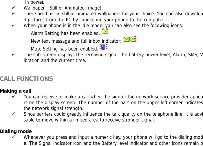  in power. 9 Wallpaper ( Still or Animated Image) 9 There are built-in still or animated wallpapers for your choice. You can also download pictures from the PC by connecting your phone to the computer. 9 When your phone is in the idle mode, you can also see the following icons: Alarm Setting has been enabled.    New text message and full inbox indicator:   Mute Setting has been enabled.   9 The sub-screen displays the receiving signal, the battery power level, Alarm, SMS, Vibration and the current time.   CALL FUNCTIONS  Making a call 9 You can receive or make a call when the sign of the network service provider appears on the display screen. The number of the bars on the upper left corner indicates the network signal strength. 9 Since barriers could greatly influence the talk quality on the telephone line, it is advisable to move within a limited area to receive stronger signal.  Dialing mode 9 Whenever you press and input a numeric key, your phone will go to the dialing mode. The Signal indicator icon and the Battery level indicator and other icons remain o