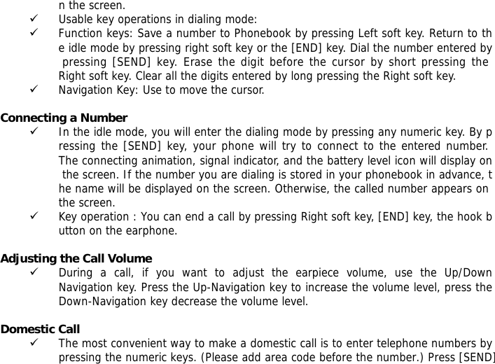 n the screen.  9 Usable key operations in dialing mode:  9 Function keys: Save a number to Phonebook by pressing Left soft key. Return to the idle mode by pressing right soft key or the [END] key. Dial the number entered by pressing [SEND] key. Erase the digit before the cursor by short pressing the Right soft key. Clear all the digits entered by long pressing the Right soft key. 9 Navigation Key: Use to move the cursor.  Connecting a Number 9 In the idle mode, you will enter the dialing mode by pressing any numeric key. By pressing the [SEND] key, your phone will try to connect to the entered number. The connecting animation, signal indicator, and the battery level icon will display on the screen. If the number you are dialing is stored in your phonebook in advance, the name will be displayed on the screen. Otherwise, the called number appears on the screen.  9 Key operation : You can end a call by pressing Right soft key, [END] key, the hook button on the earphone.   Adjusting the Call Volume 9 During a call, if you want to adjust the earpiece volume, use the Up/Down Navigation key. Press the Up-Navigation key to increase the volume level, press the Down-Navigation key decrease the volume level.  Domestic Call 9 The most convenient way to make a domestic call is to enter telephone numbers by pressing the numeric keys. (Please add area code before the number.) Press [SEND] 