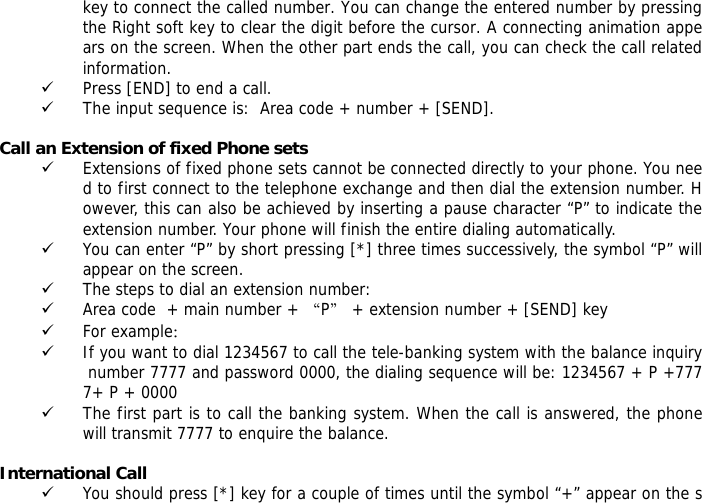 key to connect the called number. You can change the entered number by pressing the Right soft key to clear the digit before the cursor. A connecting animation appears on the screen. When the other part ends the call, you can check the call related information. 9 Press [END] to end a call.  9 The input sequence is:  Area code + number + [SEND].  Call an Extension of fixed Phone sets 9 Extensions of fixed phone sets cannot be connected directly to your phone. You need to first connect to the telephone exchange and then dial the extension number. However, this can also be achieved by inserting a pause character &ldquo;P&rdquo; to indicate the extension number. Your phone will finish the entire dialing automatically.  9 You can enter &ldquo;P&rdquo; by short pressing [*] three times successively, the symbol &ldquo;P&rdquo; will appear on the screen.  9 The steps to dial an extension number: 9 Area code  + main number + &ldquo;P&rdquo; + extension number + [SEND] key  9 For example： 9 If you want to dial 1234567 to call the tele-banking system with the balance inquiry number 7777 and password 0000, the dialing sequence will be: 1234567 + P +7777+ P + 0000 9 The first part is to call the banking system. When the call is answered, the phone will transmit 7777 to enquire the balance.  International Call 9 You should press [*] key for a couple of times until the symbol &ldquo;+&rdquo; appear on the s