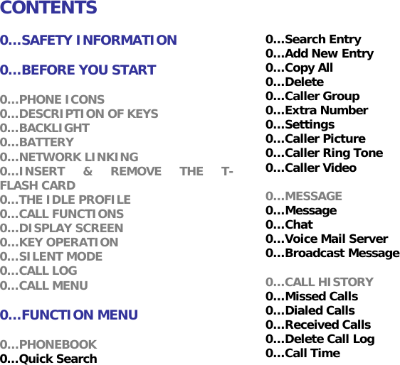 CONTENTS  0&hellip;SAFETY INFORMATION  0&hellip;BEFORE YOU START  0&hellip;PHONE ICONS 0&hellip;DESCRIPTION OF KEYS 0&hellip;BACKLIGHT 0&hellip;BATTERY 0&hellip;NETWORK LINKING 0&hellip;INSERT &amp; REMOVE THE T-FLASH CARD 0&hellip;THE IDLE PROFILE 0&hellip;CALL FUNCTIONS 0&hellip;DISPLAY SCREEN 0&hellip;KEY OPERATION 0&hellip;SILENT MODE 0&hellip;CALL LOG 0&hellip;CALL MENU  0&hellip;FUNCTION MENU  0&hellip;PHONEBOOK 0&hellip;Quick Search 0&hellip;Search Entry 0&hellip;Add New Entry  0&hellip;Copy All 0&hellip;Delete 0&hellip;Caller Group 0&hellip;Extra Number 0&hellip;Settings 0&hellip;Caller Picture  0&hellip;Caller Ring Tone 0&hellip;Caller Video  0&hellip;MESSAGE 0&hellip;Message 0&hellip;Chat 0&hellip;Voice Mail Server 0&hellip;Broadcast Message  0&hellip;CALL HISTORY 0&hellip;Missed Calls  0&hellip;Dialed Calls 0&hellip;Received Calls 0&hellip;Delete Call Log 0&hellip;Call Time 