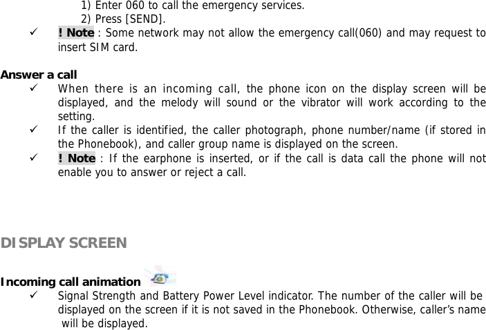 1) Enter 060 to call the emergency services. 2) Press [SEND]. 9 ! Note : Some network may not allow the emergency call(060) and may request to insert SIM card.  Answer a call 9 When there is an incoming call, the phone icon on the display screen will be displayed, and the melody will sound or the vibrator will work according to the setting. 9 If the caller is identified, the caller photograph, phone number/name (if stored in the Phonebook), and caller group name is displayed on the screen. 9 ! Note : If the earphone is inserted, or if the call is data call the phone will not enable you to answer or reject a call.     DISPLAY SCREEN  Incoming call animation    9 Signal Strength and Battery Power Level indicator. The number of the caller will be displayed on the screen if it is not saved in the Phonebook. Otherwise, caller&rsquo;s name will be displayed.  
