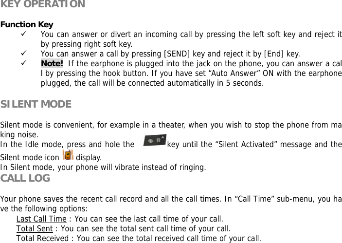 KEY OPERATION  Function Key  9 You can answer or divert an incoming call by pressing the left soft key and reject it by pressing right soft key. 9 You can answer a call by pressing [SEND] key and reject it by [End] key.  9 Note!  If the earphone is plugged into the jack on the phone, you can answer a call by pressing the hook button. If you have set &ldquo;Auto Answer&rdquo; ON with the earphone plugged, the call will be connected automatically in 5 seconds.  SILENT MODE  Silent mode is convenient, for example in a theater, when you wish to stop the phone from making noise.  In the Idle mode, press and hole the           key until the &ldquo;Silent Activated&rdquo; message and the Silent mode icon   display. In Silent mode, your phone will vibrate instead of ringing. CALL LOG  Your phone saves the recent call record and all the call times. In &ldquo;Call Time&rdquo; sub-menu, you have the following options:  Last Call Time : You can see the last call time of your call. Total Sent : You can see the total sent call time of your call. Total Received : You can see the total received call time of your call. 