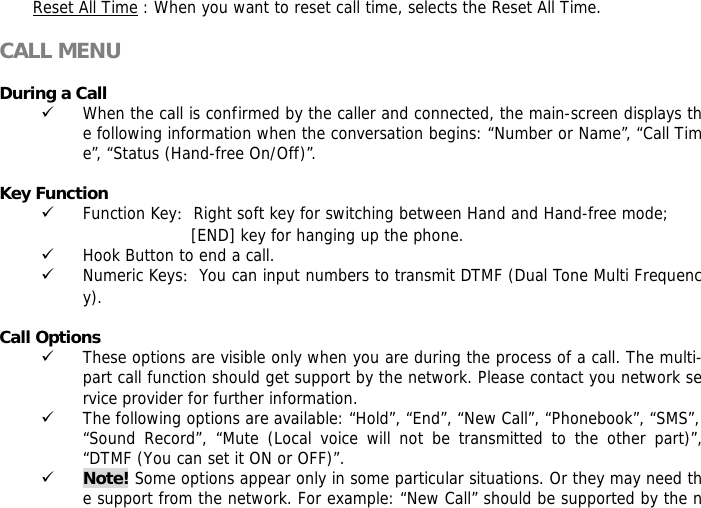 Reset All Time : When you want to reset call time, selects the Reset All Time.  CALL MENU  During a Call 9 When the call is confirmed by the caller and connected, the main-screen displays the following information when the conversation begins: &ldquo;Number or Name&rdquo;, &ldquo;Call Time&rdquo;, &ldquo;Status (Hand-free On/Off)&rdquo;.  Key Function 9 Function Key：Right soft key for switching between Hand and Hand-free mode;  [END] key for hanging up the phone.  9 Hook Button to end a call. 9 Numeric Keys：You can input numbers to transmit DTMF (Dual Tone Multi Frequency).  Call Options 9 These options are visible only when you are during the process of a call. The multi-part call function should get support by the network. Please contact you network service provider for further information. 9 The following options are available: &ldquo;Hold&rdquo;, &ldquo;End&rdquo;, &ldquo;New Call&rdquo;, &ldquo;Phonebook&rdquo;, &ldquo;SMS&rdquo;, &ldquo;Sound Record&rdquo;, &ldquo;Mute (Local voice will not be transmitted to the other part)&rdquo;, &ldquo;DTMF (You can set it ON or OFF)&rdquo;. 9 Note! Some options appear only in some particular situations. Or they may need the support from the network. For example: &ldquo;New Call&rdquo; should be supported by the n