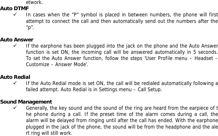 etwork. Auto DTMF 9 In cases when the &ldquo;P&rdquo; symbol is placed in between numbers, the phone will first attempt to connect the call and then automatically send out the numbers after the &ldquo;p&rdquo;.  Auto Answer 9 If the earphone has been plugged into the jack on the phone and the Auto Answer function is set ON, the incoming call will be answered automatically in 5 seconds.  To set the Auto Answer function, follow the steps &lsquo;User Profile menu &ndash; Headset &ndash; Customize &ndash; Answer Mode&rsquo;.  Auto Redial 9 If the Auto Redial mode is set ON, the call will be redialed automatically following a failed attempt. Auto Redial is in Settings menu &ndash; Call Setup.  Sound Management 9 Generally, the key sound and the sound of the ring are heard from the earpiece of the phone during a call. If the preset time of the alarm comes during a call, the alarm will be delayed from ringing until after the call has ended. With the earphone plugged in the jack of the phone, the sound will be from the headphone and the alert ring will still work.      