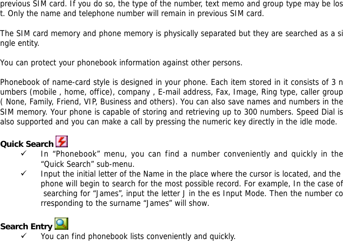 previous SIM card. If you do so, the type of the number, text memo and group type may be lost. Only the name and telephone number will remain in previous SIM card.  The SIM card memory and phone memory is physically separated but they are searched as a single entity.  You can protect your phonebook information against other persons.  Phonebook of name-card style is designed in your phone. Each item stored in it consists of 3 numbers (mobile , home, office), company , E-mail address, Fax, Image, Ring type, caller group ( None, Family, Friend, VIP, Business and others). You can also save names and numbers in the SIM memory. Your phone is capable of storing and retrieving up to 300 numbers. Speed Dial is also supported and you can make a call by pressing the numeric key directly in the idle mode.  Quick Search  9 In &ldquo;Phonebook&rdquo; menu, you can find a number conveniently and quickly in the &ldquo;Quick Search&rdquo; sub-menu. 9 Input the initial letter of the Name in the place where the cursor is located, and the phone will begin to search for the most possible record. For example, In the case of searching for &ldquo;James&rdquo;, input the letter J in the es Input Mode. Then the number corresponding to the surname &ldquo;James&rdquo; will show.   Search Entry  9 You can find phonebook lists conveniently and quickly.  