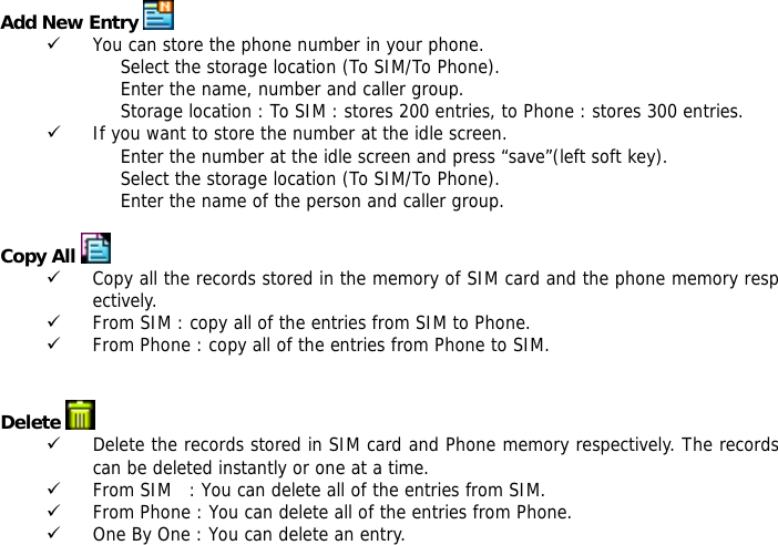 Add New Entry   9 You can store the phone number in your phone. Select the storage location (To SIM/To Phone). Enter the name, number and caller group. Storage location : To SIM : stores 200 entries, to Phone : stores 300 entries. 9 If you want to store the number at the idle screen. Enter the number at the idle screen and press &ldquo;save&rdquo;(left soft key). Select the storage location (To SIM/To Phone). Enter the name of the person and caller group.  Copy All  9 Copy all the records stored in the memory of SIM card and the phone memory respectively.  9 From SIM : copy all of the entries from SIM to Phone. 9 From Phone : copy all of the entries from Phone to SIM.   Delete   9 Delete the records stored in SIM card and Phone memory respectively. The records can be deleted instantly or one at a time. 9 From SIM   : You can delete all of the entries from SIM. 9 From Phone : You can delete all of the entries from Phone. 9 One By One : You can delete an entry.  