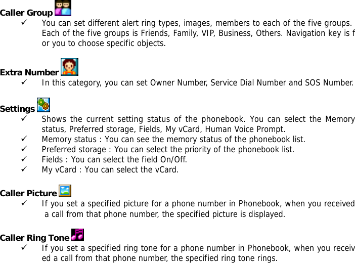 Caller Group   9 You can set different alert ring types, images, members to each of the five groups. Each of the five groups is Friends, Family, VIP, Business, Others. Navigation key is for you to choose specific objects.  Extra Number  9 In this category, you can set Owner Number, Service Dial Number and SOS Number.  Settings   9 Shows the current setting status of the phonebook. You can select the Memory status, Preferred storage, Fields, My vCard, Human Voice Prompt. 9 Memory status : You can see the memory status of the phonebook list.  9 Preferred storage : You can select the priority of the phonebook list. 9 Fields : You can select the field On/Off. 9 My vCard : You can select the vCard.  Caller Picture   9 If you set a specified picture for a phone number in Phonebook, when you received a call from that phone number, the specified picture is displayed.  Caller Ring Tone   9 If you set a specified ring tone for a phone number in Phonebook, when you received a call from that phone number, the specified ring tone rings. 