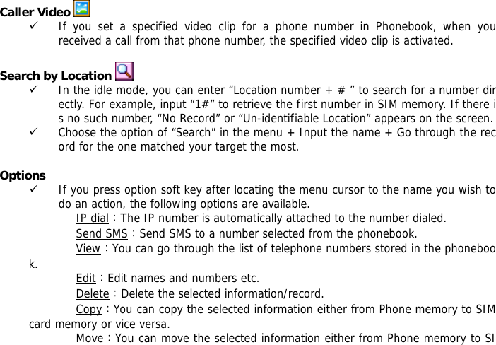  Caller Video   9 If you set a specified video clip for a phone number in Phonebook, when you received a call from that phone number, the specified video clip is activated.  Search by Location   9 In the idle mode, you can enter &ldquo;Location number + # &rdquo; to search for a number directly. For example, input &ldquo;1#&rdquo; to retrieve the first number in SIM memory. If there is no such number, &ldquo;No Record&rdquo; or &ldquo;Un-identifiable Location&rdquo; appears on the screen. 9 Choose the option of &ldquo;Search&rdquo; in the menu + Input the name + Go through the record for the one matched your target the most.  Options 9 If you press option soft key after locating the menu cursor to the name you wish to do an action, the following options are available.  IP dial：The IP number is automatically attached to the number dialed.  Send SMS：Send SMS to a number selected from the phonebook.  View：You can go through the list of telephone numbers stored in the phonebook.  Edit：Edit names and numbers etc. Delete：Delete the selected information/record. Copy：You can copy the selected information either from Phone memory to SIM card memory or vice versa. Move：You can move the selected information either from Phone memory to SI