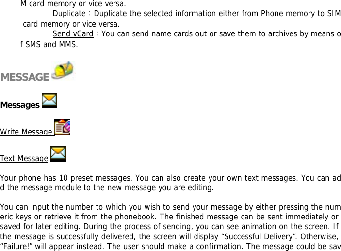 M card memory or vice versa.  Duplicate：Duplicate the selected information either from Phone memory to SIM card memory or vice versa.  Send vCard：You can send name cards out or save them to archives by means of SMS and MMS.   MESSAGE    Messages    Write Message    Text Message    Your phone has 10 preset messages. You can also create your own text messages. You can add the message module to the new message you are editing.  You can input the number to which you wish to send your message by either pressing the numeric keys or retrieve it from the phonebook. The finished message can be sent immediately or saved for later editing. During the process of sending, you can see animation on the screen. If the message is successfully delivered, the screen will display &ldquo;Successful Delivery&rdquo;. Otherwise, &ldquo;Failure!&rdquo; will appear instead. The user should make a confirmation. The message could be sav