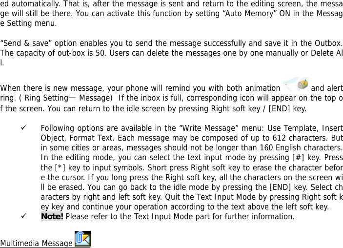 ed automatically. That is, after the message is sent and return to the editing screen, the message will still be there. You can activate this function by setting &ldquo;Auto Memory&rdquo; ON in the Message Setting menu.  &ldquo;Send &amp; save&rdquo; option enables you to send the message successfully and save it in the Outbox. The capacity of out-box is 50. Users can delete the messages one by one manually or Delete All.  When there is new message, your phone will remind you with both animation   and alert ring. ( Ring Setting&mdash; Message)  If the inbox is full, corresponding icon will appear on the top of the screen. You can return to the idle screen by pressing Right soft key / [END] key.   9 Following options are available in the &ldquo;Write Message&rdquo; menu: Use Template, Insert Object, Format Text. Each message may be composed of up to 612 characters. But in some cities or areas, messages should not be longer than 160 English characters. In the editing mode, you can select the text input mode by pressing [#] key. Press the [*] key to input symbols. Short press Right soft key to erase the character before the cursor. If you long press the Right soft key, all the characters on the screen will be erased. You can go back to the idle mode by pressing the [END] key. Select characters by right and left soft key. Quit the Text Input Mode by pressing Right soft key key and continue your operation according to the text above the left soft key.  9 Note! Please refer to the Text Input Mode part for further information.  Multimedia Message   