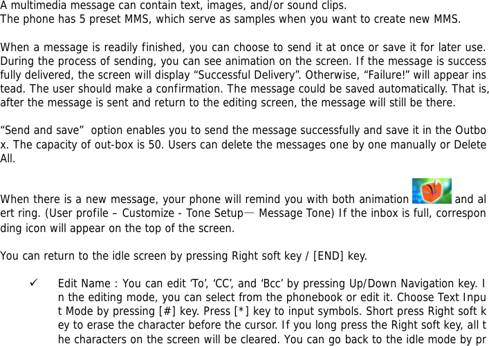  A multimedia message can contain text, images, and/or sound clips. The phone has 5 preset MMS, which serve as samples when you want to create new MMS.  When a message is readily finished, you can choose to send it at once or save it for later use. During the process of sending, you can see animation on the screen. If the message is successfully delivered, the screen will display &ldquo;Successful Delivery&rdquo;. Otherwise, &ldquo;Failure!&rdquo; will appear instead. The user should make a confirmation. The message could be saved automatically. That is, after the message is sent and return to the editing screen, the message will still be there.  &ldquo;Send and save&rdquo;  option enables you to send the message successfully and save it in the Outbox. The capacity of out-box is 50. Users can delete the messages one by one manually or Delete All.   When there is a new message, your phone will remind you with both animation   and alert ring. (User profile &ndash; Customize - Tone Setup&mdash; Message Tone) If the inbox is full, corresponding icon will appear on the top of the screen.  You can return to the idle screen by pressing Right soft key / [END] key.  9 Edit Name : You can edit &lsquo;To&rsquo;, &lsquo;CC&rsquo;, and &lsquo;Bcc&rsquo; by pressing Up/Down Navigation key. In the editing mode, you can select from the phonebook or edit it. Choose Text Input Mode by pressing [#] key. Press [*] key to input symbols. Short press Right soft key to erase the character before the cursor. If you long press the Right soft key, all the characters on the screen will be cleared. You can go back to the idle mode by pr