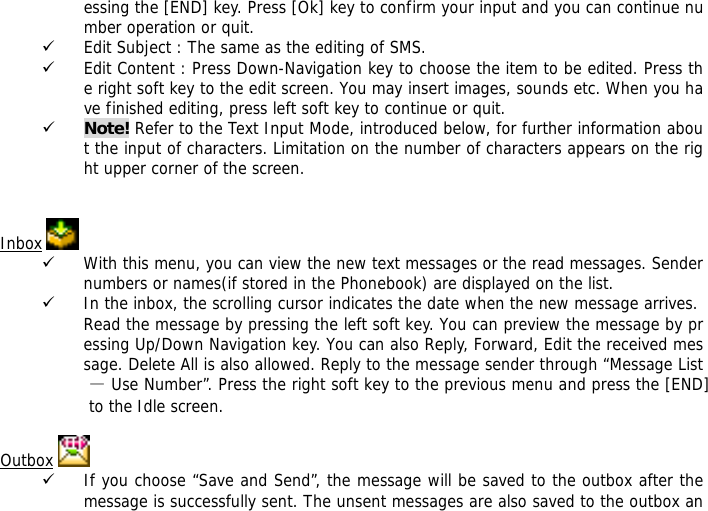 essing the [END] key. Press [Ok] key to confirm your input and you can continue number operation or quit.  9 Edit Subject : The same as the editing of SMS. 9 Edit Content : Press Down-Navigation key to choose the item to be edited. Press the right soft key to the edit screen. You may insert images, sounds etc. When you have finished editing, press left soft key to continue or quit.   9 Note! Refer to the Text Input Mode, introduced below, for further information about the input of characters. Limitation on the number of characters appears on the right upper corner of the screen.   Inbox   9 With this menu, you can view the new text messages or the read messages. Sender numbers or names(if stored in the Phonebook) are displayed on the list. 9 In the inbox, the scrolling cursor indicates the date when the new message arrives. Read the message by pressing the left soft key. You can preview the message by pressing Up/Down Navigation key. You can also Reply, Forward, Edit the received message. Delete All is also allowed. Reply to the message sender through &ldquo;Message List &mdash; Use Number&rdquo;. Press the right soft key to the previous menu and press the [END] to the Idle screen.  Outbox   9 If you choose &ldquo;Save and Send&rdquo;, the message will be saved to the outbox after the message is successfully sent. The unsent messages are also saved to the outbox an