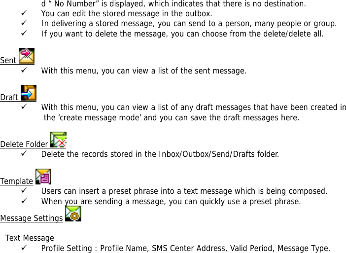 d &ldquo; No Number&rdquo; is displayed, which indicates that there is no destination.  9 You can edit the stored message in the outbox. 9 In delivering a stored message, you can send to a person, many people or group. 9 If you want to delete the message, you can choose from the delete/delete all.  Sent   9 With this menu, you can view a list of the sent message.   Draft   9 With this menu, you can view a list of any draft messages that have been created in the &lsquo;create message mode&rsquo; and you can save the draft messages here.  Delete Folder   9 Delete the records stored in the Inbox/Outbox/Send/Drafts folder.   Template  9 Users can insert a preset phrase into a text message which is being composed. 9 When you are sending a message, you can quickly use a preset phrase.  Message Settings      Text Message 9 Profile Setting : Profile Name, SMS Center Address, Valid Period, Message Type. 