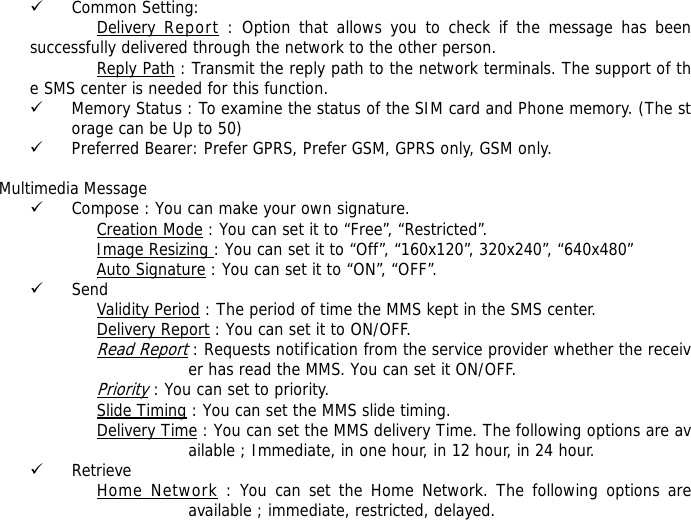 9 Common Setting: Delivery Report : Option that allows you to check if the message has been successfully delivered through the network to the other person. Reply Path : Transmit the reply path to the network terminals. The support of the SMS center is needed for this function. 9 Memory Status : To examine the status of the SIM card and Phone memory. (The storage can be Up to 50)  9 Preferred Bearer: Prefer GPRS, Prefer GSM, GPRS only, GSM only.    Multimedia Message 9 Compose : You can make your own signature. Creation Mode : You can set it to &ldquo;Free&rdquo;, &ldquo;Restricted&rdquo;. Image Resizing : You can set it to &ldquo;Off&rdquo;, &ldquo;160x120&rdquo;, 320x240&rdquo;, &ldquo;640x480&rdquo; Auto Signature : You can set it to &ldquo;ON&rdquo;, &ldquo;OFF&rdquo;. 9 Send Validity Period : The period of time the MMS kept in the SMS center. Delivery Report : You can set it to ON/OFF. Read Report : Requests notification from the service provider whether the receiver has read the MMS. You can set it ON/OFF. Priority : You can set to priority. Slide Timing : You can set the MMS slide timing. Delivery Time : You can set the MMS delivery Time. The following options are available ; Immediate, in one hour, in 12 hour, in 24 hour. 9 Retrieve Home Network : You can set the Home Network. The following options are available ; immediate, restricted, delayed. 