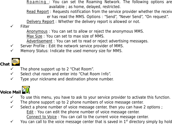 Roaming : You can set the Roaming Network. The following options are available ; as home, delayed, restricted. Read Report : Requests notification from the service provider whether the receiver has read the MMS. Options : &ldquo;Send&rdquo;, &ldquo;Never Send&rdquo;, &ldquo;On request&rdquo;. Delivery Report : Whether the delivery report is allowed or not.                                     9 Filter Anonymous : You can set to allow or reject the anonymous MMS. Max Size : You can set to max size of MMS. Advertisement : You can set to read or reject advertising messages. 9 Server Profile : Edit the network service provider of MMS. 9 Memory Status: Indicate the used memory size for MMS.  Chat    9 The phone support up to 2 &ldquo;Chat Room&rdquo;. 9 Select chat room and enter into &ldquo;Chat Room Info&rdquo;. 9 Type your nickname and destination phone number.  Voice Mail   9 To use this menu, you have to ask to your service provider to activate this function. 9 The phone support up to 2 phone numbers of voice message center. 9 Select a phone number of voice message center, then you can have 2 options ; Edit : You can edit the phone number of voice message center. Connect to Voice : You can call to the current voice message center. 9 You can call to the voice message center that is saved in 1st directory simply by hold