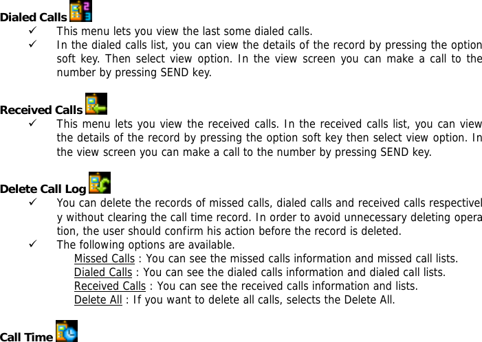  Dialed Calls   9 This menu lets you view the last some dialed calls.  9 In the dialed calls list, you can view the details of the record by pressing the option soft key. Then select view option. In the view screen you can make a call to the number by pressing SEND key.  Received Calls   9 This menu lets you view the received calls. In the received calls list, you can view the details of the record by pressing the option soft key then select view option. In the view screen you can make a call to the number by pressing SEND key.  Delete Call Log   9 You can delete the records of missed calls, dialed calls and received calls respectively without clearing the call time record. In order to avoid unnecessary deleting operation, the user should confirm his action before the record is deleted.  9 The following options are available. Missed Calls : You can see the missed calls information and missed call lists. Dialed Calls : You can see the dialed calls information and dialed call lists.  Received Calls : You can see the received calls information and lists. Delete All : If you want to delete all calls, selects the Delete All.  Call Time   