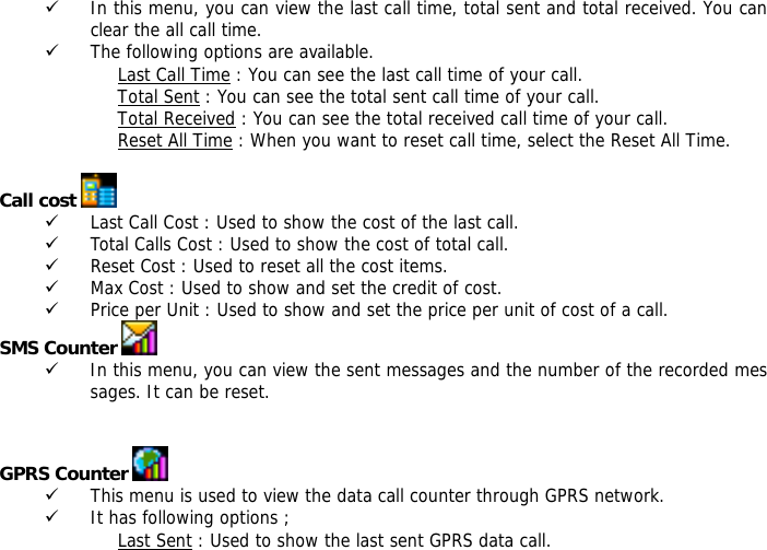 9 In this menu, you can view the last call time, total sent and total received. You can clear the all call time. 9 The following options are available. Last Call Time : You can see the last call time of your call. Total Sent : You can see the total sent call time of your call. Total Received : You can see the total received call time of your call. Reset All Time : When you want to reset call time, select the Reset All Time.  Call cost   9 Last Call Cost : Used to show the cost of the last call. 9 Total Calls Cost : Used to show the cost of total call. 9 Reset Cost : Used to reset all the cost items. 9 Max Cost : Used to show and set the credit of cost. 9 Price per Unit : Used to show and set the price per unit of cost of a call. SMS Counter   9 In this menu, you can view the sent messages and the number of the recorded messages. It can be reset.   GPRS Counter   9 This menu is used to view the data call counter through GPRS network. 9 It has following options ; Last Sent : Used to show the last sent GPRS data call. 