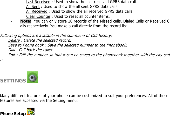 Last Received : Used to show the last received GPRS data call. All Sent : Used to show the all sent GPRS data calls.. All Received : Used to show the all received GPRS data calls. Clear Counter : Used to reset all counter items. 9 Note!  You can only store 10 records of the Missed calls, Dialed Calls or Received Calls respectively. You make a call directly from the record list.   Following options are available in the sub-menu of Call History:  Delete : Delete the selected record. Save to Phone book : Save the selected number to the Phonebook. Dial : Call back the caller. Edit : Edit the number so that it can be saved to the phonebook together with the city code.   SETTINGS     Many different features of your phone can be customized to suit your preferences. All of these features are accessed via the Setting menu.   Phone Setup   