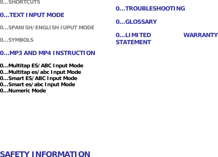 0&hellip;SHORTCUTS  0&hellip;TEXT INPUT MODE  0&hellip;SPANISH/ENGLISH IUPUT MODE  0&hellip;SYMBOLS  0&hellip;MP3 AND MP4 INSTRUCTION  0&hellip;TROUBLESHOOTING  0&hellip;GLOSSARY  0&hellip;LIMITED WARRANTY STATEMENT 0&hellip;Multitap ES/ABC Input Mode 0&hellip;Multitap es/abc Input Mode 0&hellip;Smart ES/ABC Input Mode 0&hellip;Smart es/abc Input Mode 0&hellip;Numeric Mode          SAFETY INFORMATION 