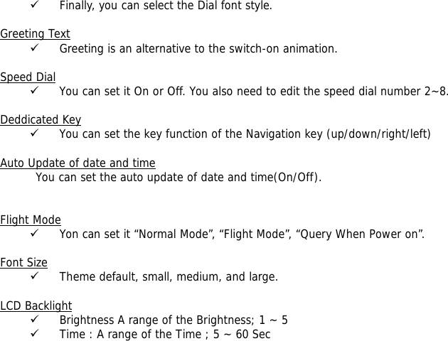 9 Finally, you can select the Dial font style.  Greeting Text 9 Greeting is an alternative to the switch-on animation.  Speed Dial 9 You can set it On or Off. You also need to edit the speed dial number 2~8.  Deddicated Key 9 You can set the key function of the Navigation key (up/down/right/left)   Auto Update of date and time You can set the auto update of date and time(On/Off).   Flight Mode 9 Yon can set it &ldquo;Normal Mode&rdquo;, &ldquo;Flight Mode&rdquo;, &ldquo;Query When Power on&rdquo;.  Font Size 9 Theme default, small, medium, and large.  LCD Backlight 9 Brightness A range of the Brightness; 1 ~ 5  9 Time : A range of the Time ; 5 ~ 60 Sec  