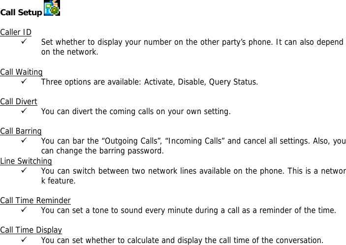 Call Setup    Caller ID 9 Set whether to display your number on the other party&rsquo;s phone. It can also depend on the network.  Call Waiting 9 Three options are available: Activate, Disable, Query Status.  Call Divert 9 You can divert the coming calls on your own setting.  Call Barring 9 You can bar the &ldquo;Outgoing Calls&rdquo;, &ldquo;Incoming Calls&rdquo; and cancel all settings. Also, you can change the barring password. Line Switching 9 You can switch between two network lines available on the phone. This is a network feature.   Call Time Reminder 9 You can set a tone to sound every minute during a call as a reminder of the time.  Call Time Display 9 You can set whether to calculate and display the call time of the conversation.  