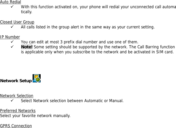 Auto Redial 9 With this function activated on, your phone will redial your unconnected call automatically.  Closed User Group 9 All calls listed in the group alert in the same way as your current setting.  IP Number 9 You can edit at most 3 prefix dial number and use one of them. 9 Note! Some setting should be supported by the network. The Call Barring function is applicable only when you subscribe to the network and be activated in SIM card.     Network Setup      Network Selection 9 Select Network selection between Automatic or Manual.  Preferred Networks Select your favorite network manually.  GPRS Connection 
