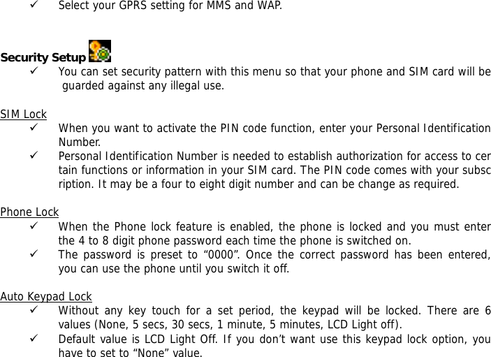 9 Select your GPRS setting for MMS and WAP.   Security Setup   9 You can set security pattern with this menu so that your phone and SIM card will be guarded against any illegal use.  SIM Lock 9 When you want to activate the PIN code function, enter your Personal Identification Number. 9 Personal Identification Number is needed to establish authorization for access to certain functions or information in your SIM card. The PIN code comes with your subscription. It may be a four to eight digit number and can be change as required.    Phone Lock 9 When the Phone lock feature is enabled, the phone is locked and you must enter the 4 to 8 digit phone password each time the phone is switched on. 9 The password is preset to &ldquo;0000&rdquo;. Once the correct password has been entered, you can use the phone until you switch it off.  Auto Keypad Lock 9 Without any key touch for a set period, the keypad will be locked. There are 6 values (None, 5 secs, 30 secs, 1 minute, 5 minutes, LCD Light off). 9 Default value is LCD Light Off. If you don&rsquo;t want use this keypad lock option, you have to set to &ldquo;None&rdquo; value. 