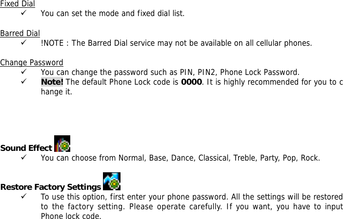  Fixed Dial 9 You can set the mode and fixed dial list.  Barred Dial 9 !NOTE : The Barred Dial service may not be available on all cellular phones.  Change Password 9 You can change the password such as PIN, PIN2, Phone Lock Password. 9 Note! The default Phone Lock code is 0000. It is highly recommended for you to change it.     Sound Effect   9 You can choose from Normal, Base, Dance, Classical, Treble, Party, Pop, Rock.  Restore Factory Settings    9 To use this option, first enter your phone password. All the settings will be restored to the factory setting. Please operate carefully. If you want, you have to input Phone lock code.  