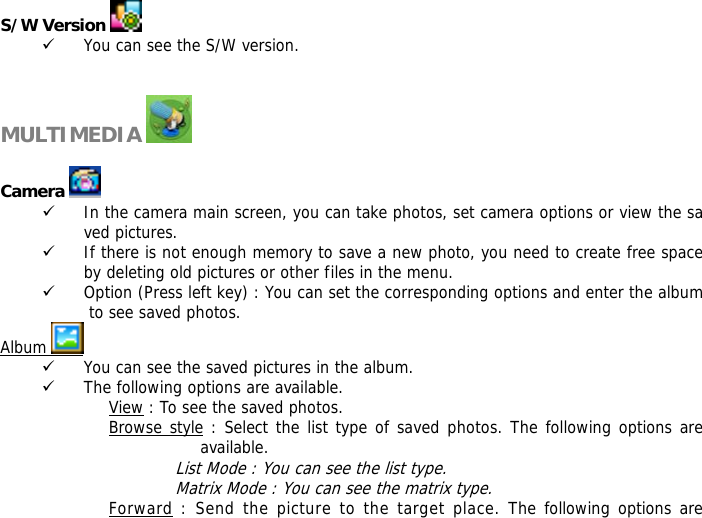 S/W Version   9 You can see the S/W version.   MULTIMEDIA    Camera   9 In the camera main screen, you can take photos, set camera options or view the saved pictures. 9 If there is not enough memory to save a new photo, you need to create free space by deleting old pictures or other files in the menu. 9 Option (Press left key) : You can set the corresponding options and enter the album to see saved photos. Album   9 You can see the saved pictures in the album. 9 The following options are available. View : To see the saved photos. Browse style : Select the list type of saved photos. The following options are available.  List Mode : You can see the list type. Matrix Mode : You can see the matrix type. Forward : Send the picture to the target place. The following options are 