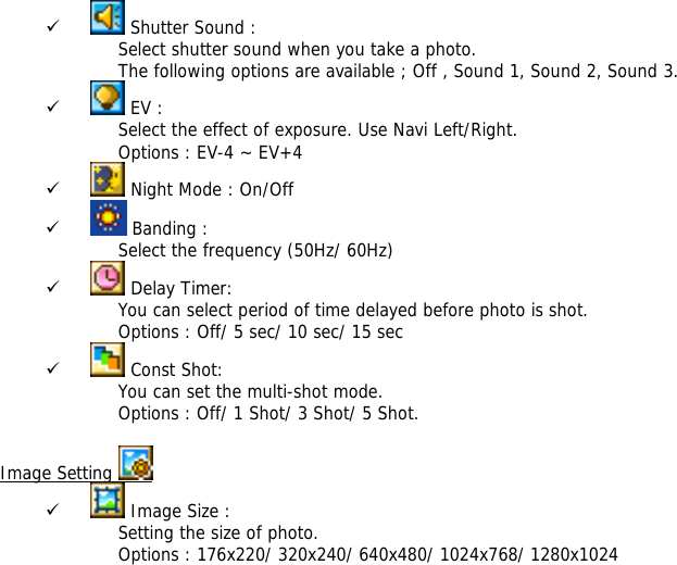 9  Shutter Sound : Select shutter sound when you take a photo. The following options are available ; Off , Sound 1, Sound 2, Sound 3. 9  EV :  Select the effect of exposure. Use Navi Left/Right. Options : EV-4 ~ EV+4 9  Night Mode : On/Off 9  Banding :  Select the frequency (50Hz/ 60Hz) 9  Delay Timer:  You can select period of time delayed before photo is shot.  Options : Off/ 5 sec/ 10 sec/ 15 sec 9  Const Shot:  You can set the multi-shot mode. Options : Off/ 1 Shot/ 3 Shot/ 5 Shot.  Image Setting   9  Image Size : Setting the size of photo. Options : 176x220/ 320x240/ 640x480/ 1024x768/ 1280x1024 