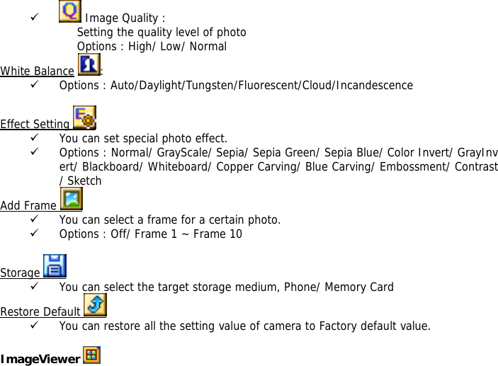9  Image Quality : Setting the quality level of photo Options : High/ Low/ Normal White Balance :  9 Options : Auto/Daylight/Tungsten/Fluorescent/Cloud/Incandescence  Effect Setting   9 You can set special photo effect. 9 Options : Normal/ GrayScale/ Sepia/ Sepia Green/ Sepia Blue/ Color Invert/ GrayInvert/ Blackboard/ Whiteboard/ Copper Carving/ Blue Carving/ Embossment/ Contrast/ Sketch Add Frame   9 You can select a frame for a certain photo. 9 Options : Off/ Frame 1 ~ Frame 10  Storage   9 You can select the target storage medium, Phone/ Memory Card Restore Default   9 You can restore all the setting value of camera to Factory default value.  ImageViewer   