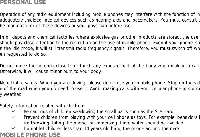  PERSONAL USE  Operation of any radio equipment including mobile phones may interfere with the function of inadequately shielded medical devices such as hearing aids and pacemakers. You must consult the manufacturer of these devices or your physician before use.   In oil depots and chemical factories where explosive gas or other products are stored, the user should pay close attention to the restriction on the use of mobile phone. Even if your phone is in the idle mode, it will still transmit radio frequency signals. Therefore, you must switch off when requested to do so.   Do not move the antenna close to or touch any exposed part of the body when making a call. Otherwise, it will cause minor burn to your body.  Note traffic safety. When you are driving, please do no use your mobile phone. Stop on the side of the road when you do need to use it. Avoid making calls with your cellular phone in stormy weather.  Safety Information related with children:  9 Be cautious of children swallowing the small parts such as the SIM card 9 Prevent children from playing with your cell phone as toys. For example, behaviors like throwing, biting the phone, or immersing it into water should be avoided. 9 Do not let children less than 14 years old hang the phone around the neck. MOBILE PHONE USE 