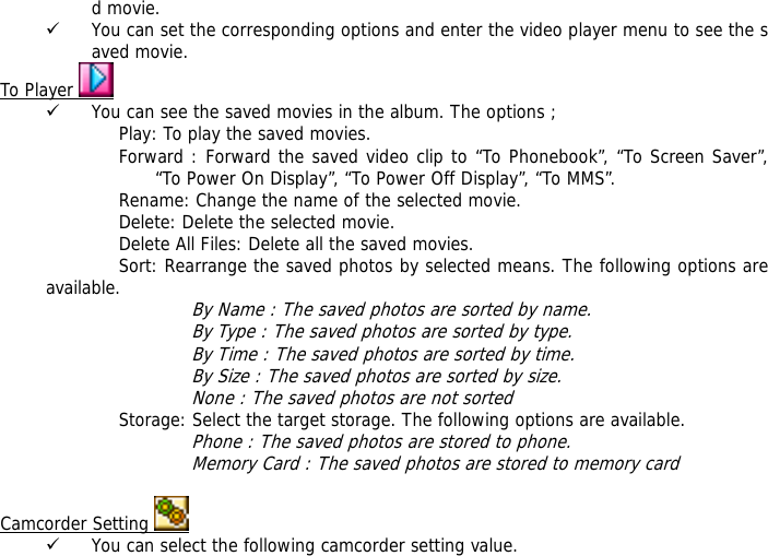 d movie. 9 You can set the corresponding options and enter the video player menu to see the saved movie. To Player   9 You can see the saved movies in the album. The options ; Play: To play the saved movies. Forward : Forward the saved video clip to &ldquo;To Phonebook&rdquo;, &ldquo;To Screen Saver&rdquo;, &ldquo;To Power On Display&rdquo;, &ldquo;To Power Off Display&rdquo;, &ldquo;To MMS&rdquo;. Rename: Change the name of the selected movie. Delete: Delete the selected movie. Delete All Files: Delete all the saved movies. Sort: Rearrange the saved photos by selected means. The following options are available.  By Name : The saved photos are sorted by name. By Type : The saved photos are sorted by type. By Time : The saved photos are sorted by time. By Size : The saved photos are sorted by size. None : The saved photos are not sorted  Storage: Select the target storage. The following options are available. Phone : The saved photos are stored to phone. Memory Card : The saved photos are stored to memory card  Camcorder Setting   9 You can select the following camcorder setting value. 