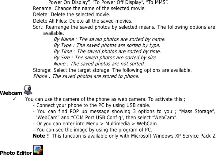 Power On Display&rdquo;, &ldquo;To Power Off Display&rdquo;, &ldquo;To MMS&rdquo;. Rename: Change the name of the selected movie. Delete: Delete the selected movie. Delete All Files: Delete all the saved movies. Sort: Rearrange the saved photos by selected means. The following options are available.  By Name : The saved photos are sorted by name. By Type : The saved photos are sorted by type. By Time : The saved photos are sorted by time. By Size : The saved photos are sorted by size. None : The saved photos are not sorted  Storage: Select the target storage. The following options are available. Phone : The saved photos are stored to phone.  Webcam   9 You can use the camera of the phone as web camera. To activate this ; - Connect your phone to the PC by using USB cable. - You can find POP up message showing 3 options to you ; &ldquo;Mass Storage&rdquo;, &ldquo;WebCam&rdquo; and &ldquo;COM Port USB Config&rdquo;, then select &ldquo;WebCam&rdquo;. - Or you can enter into Menu > Multimedia > WebCam. - You can see the image by using the program of PC. Note !  This function is available only with Microsoft Windows XP Service Pack 2.  Photo Editor   