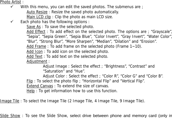  Photo Artist :  9 With this menu, you can edit the saved photos. The submenus are ; Auto Resize : Resize the saved photo automatically. Main LCD clip : Clip the photo as main LCD size. 9 Each photo has the following options :  Save As : To save the selected photo. Add Effect : To add effect on the selected photo. The options are ; &ldquo;Grayscale&rdquo;, &ldquo;Sepia&rdquo;, &ldquo;Sepia Green&rdquo;, &ldquo;Sepia Blue&rdquo;, &ldquo;Color Invert&rdquo;, &ldquo;Gray Invert&rdquo;, &ldquo;Water Color&rdquo;, &ldquo;Blur&rdquo;, &ldquo;Strong Blur&rdquo;, &ldquo;More Sharpen&rdquo;, &ldquo;Median&rdquo;, &ldquo;Dilation&rdquo; and &ldquo;Erosion&rdquo;. Add Frame : To add frame on the selected photo (Frame 1~10). Add Icon : To add icon on the selected photo. Add Text : To add text on the selected photo. Adjustment : Adjust Image : Select the effect ; &ldquo;Brightness&rdquo;, &ldquo;Contrast&rdquo; and &ldquo;Saturation&rdquo; and &ldquo;Hue&rdquo;. Adjust Color : Select the effect ; &ldquo;Color R&rdquo;, &ldquo;Color G&rdquo; and &ldquo;Color B&rdquo;. Flip : To select the photo flip ; &ldquo;Horizontal Flip&rdquo; and &ldquo;Vertical Flip&rdquo;. Extend Canvas : To extend the size of canvas. Help : To get information how to use this function.  Image Tile : To select the Image Tile (2 Image Tile, 4 Image Tile, 9 Image Tile).   Slide Show : To see the Slide Show, select drive between phone and memory card (only in 