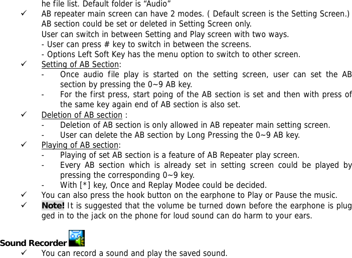 he file list. Default folder is &ldquo;Audio&rdquo; 9 AB repeater main screen can have 2 modes. ( Default screen is the Setting Screen.) AB section could be set or deleted in Setting Screen only. User can switch in between Setting and Play screen with two ways. - User can press # key to switch in between the screens. - Options Left Soft Key has the menu option to switch to other screen. 9 Setting of AB Section:  - Once audio file play is started on the setting screen, user can set the AB section by pressing the 0~9 AB key.  - For the first press, start poing of the AB section is set and then with press of the same key again end of AB section is also set. 9 Deletion of AB section : - Deletion of AB section is only allowed in AB repeater main setting screen.  - User can delete the AB section by Long Pressing the 0~9 AB key. 9 Playing of AB section: - Playing of set AB section is a feature of AB Repeater play screen.  - Every AB section which is already set in setting screen could be played by pressing the corresponding 0~9 key. - With [*] key, Once and Replay Modee could be decided. 9 You can also press the hook button on the earphone to Play or Pause the music. 9 Note! It is suggested that the volume be turned down before the earphone is plugged in to the jack on the phone for loud sound can do harm to your ears.  Sound Recorder   9 You can record a sound and play the saved sound. 
