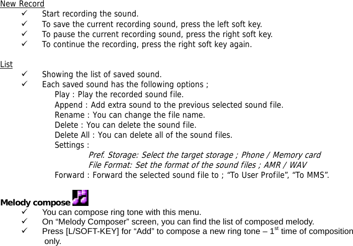  New Record 9 Start recording the sound. 9 To save the current recording sound, press the left soft key. 9 To pause the current recording sound, press the right soft key. 9 To continue the recording, press the right soft key again.  List 9 Showing the list of saved sound. 9 Each saved sound has the following options ; Play : Play the recorded sound file. Append : Add extra sound to the previous selected sound file. Rename : You can change the file name. Delete : You can delete the sound file. Delete All : You can delete all of the sound files. Settings :  Pref. Storage: Select the target storage ; Phone / Memory card File Format: Set the format of the sound files ; AMR / WAV Forward : Forward the selected sound file to ; &ldquo;To User Profile&rdquo;, &ldquo;To MMS&rdquo;.  Melody compose   9  You can compose ring tone with this menu. 9  On &ldquo;Melody Composer&rdquo; screen, you can find the list of composed melody. 9  Press [L/SOFT-KEY] for &ldquo;Add&rdquo; to compose a new ring tone &ndash; 1st time of composition only. 